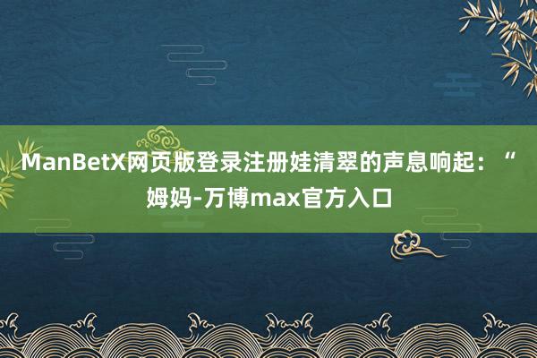 ManBetX网页版登录注册娃清翠的声息响起：“姆妈-万博max官方入口