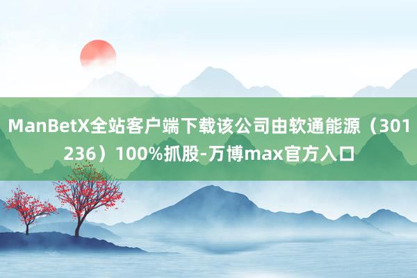 ManBetX全站客户端下载该公司由软通能源（301236）100%抓股-万博max官方入口