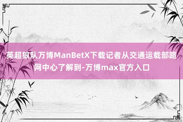 英超狼队万博ManBetX下载记者从交通运载部路网中心了解到-万博max官方入口