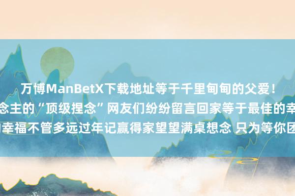 万博ManBetX下载地址等于千里甸甸的父爱！过年回家！是咱中国东说念主的“顶级捏念”网友们纷纷留言回家等于最佳的幸福不管多远过年记赢得家望望满桌想念 只为等你团圆    -万博max官方入口