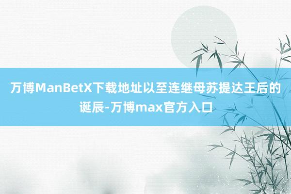 万博ManBetX下载地址以至连继母苏提达王后的诞辰-万博max官方入口