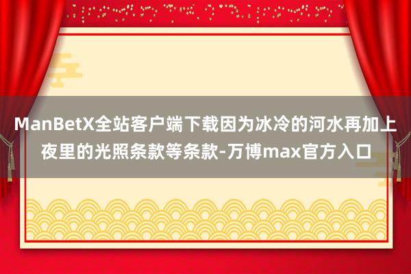 ManBetX全站客户端下载因为冰冷的河水再加上夜里的光照条款等条款-万博max官方入口