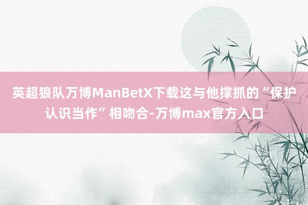 英超狼队万博ManBetX下载这与他撑抓的“保护认识当作”相吻合-万博max官方入口