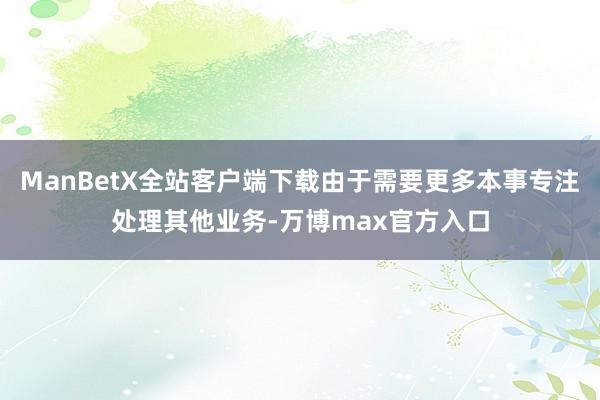 ManBetX全站客户端下载由于需要更多本事专注处理其他业务-万博max官方入口