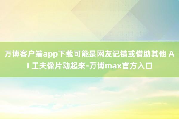 万博客户端app下载可能是网友记错或借助其他 AI 工夫像片动起来-万博max官方入口