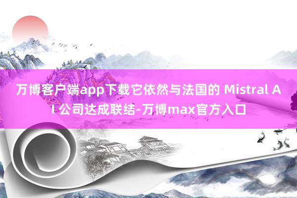 万博客户端app下载它依然与法国的 Mistral AI 公司达成联结-万博max官方入口