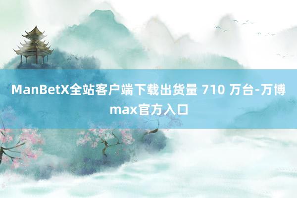 ManBetX全站客户端下载出货量 710 万台-万博max官方入口