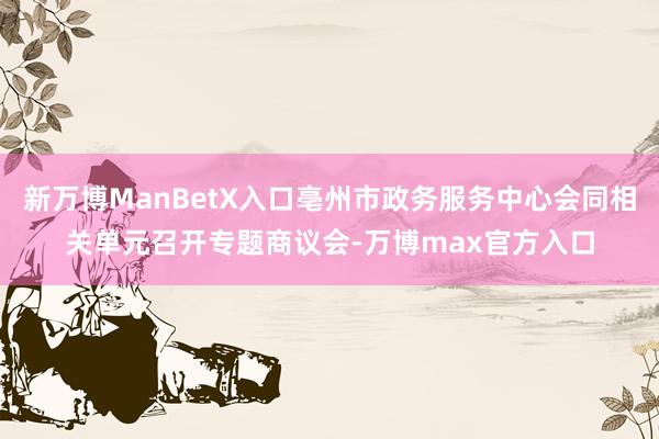 新万博ManBetX入口亳州市政务服务中心会同相关单元召开专题商议会-万博max官方入口