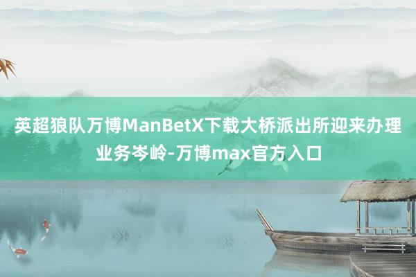 英超狼队万博ManBetX下载大桥派出所迎来办理业务岑岭-万博max官方入口