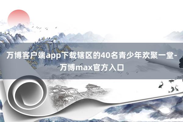 万博客户端app下载辖区的40名青少年欢聚一堂-万博max官方入口