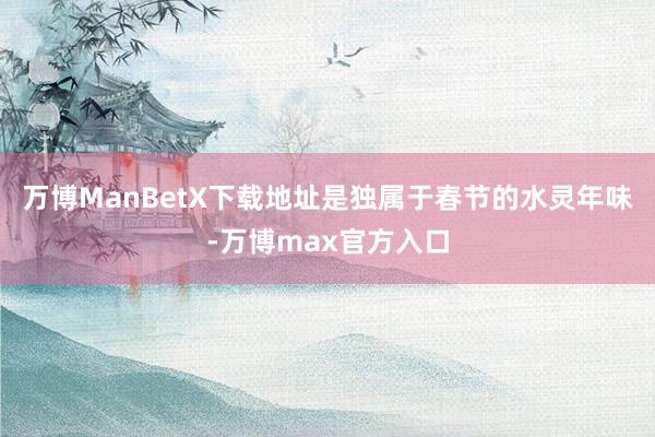 万博ManBetX下载地址是独属于春节的水灵年味-万博max官方入口