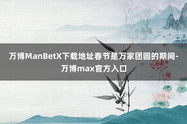 万博ManBetX下载地址春节是万家团圆的期间-万博max官方入口