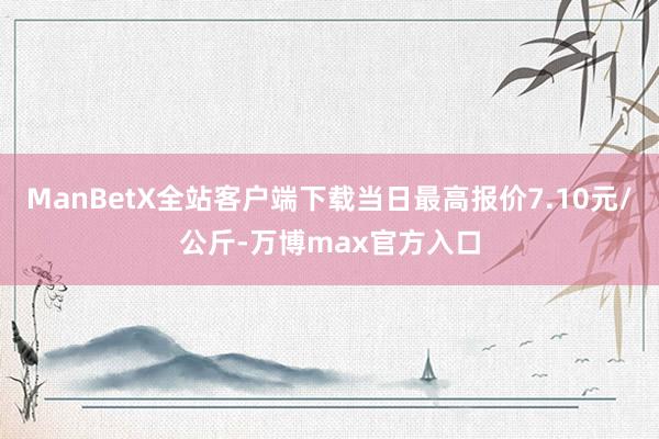 ManBetX全站客户端下载当日最高报价7.10元/公斤-万博max官方入口