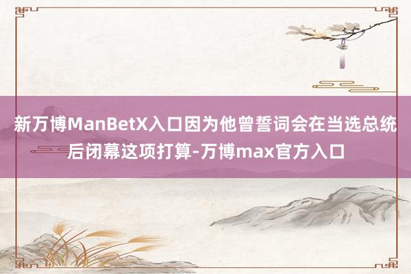 新万博ManBetX入口因为他曾誓词会在当选总统后闭幕这项打算-万博max官方入口